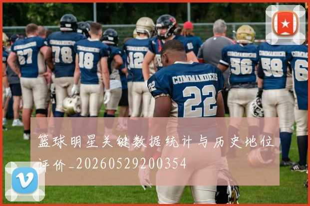 篮球明星关键数据统计与历史地位评价_20260529200354
