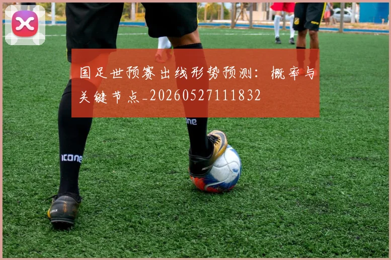 国足世预赛出线形势预测：概率与关键节点_20260527111832