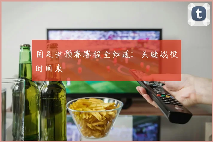 国足世预赛赛程全知道:关键战役时间表